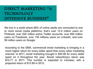 DIRECT MARKETING “A
TECHNOLOGY
INTENSIVE BUSINESS”

We live in a world where 66% of online adults are connected to one
or more social media platforms; that’s over 10.4 million users on
Pinterest, over 200 million active Twitter accounts, over 850 million
users on Facebook, over 135 millions users on LinkedIn, and over
90 million users on Google

According to the DMA, commercial email marketing is bringing in a
much higher return for every dollar spent than every other marketing
channel. In 2011, email marketing brought in $40.56 for every dollar
spent on it throughout the year. Social networking’s return was
$12.71 in 2011. This number is expected to increase, with a
projected return of $12.90 in 2012.
 