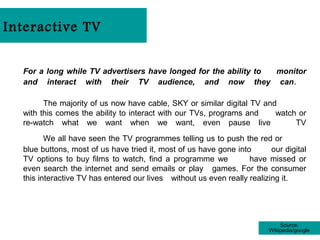 Interactive TV


  For a long while TV advertisers have longed for the ability to monitor
  and interact with their TV audience, and now they can .

        The majority of us now have cable, SKY or similar digital TV and
  with this comes the ability to interact with our TVs, programs and    watch or
  re-watch what we want when we want, even pause live                        TV
         We all have seen the TV programmes telling us to push the red or
  blue buttons, most of us have tried it, most of us have gone into       our digital
  TV options to buy films to watch, find a programme we            have missed or
  even search the internet and send emails or play games. For the consumer
  this interactive TV has entered our lives without us even really realizing it.




                                                                              Source:
                                                                          Wikipedia/google
 
