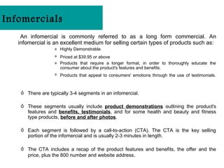 Infomercials
    An infomercial is commonly referred to as a long form commercial. An
   infomercial is an excellent medium for selling certain types of products such as:
                   » Highly Demonstrable
                   » Priced at $39.95 or above
                   » Products that require a longer format, in order to thoroughly educate the
                     consumer about the product's features and benefits.
                   » Products that appeal to consumers' emotions through the use of testimonials.



    ő There are typically 3-4 segments in an infomercial.

    ő These segments usually include product demonstrations outlining the product's
      features and benefits, testimonials, and for some health and beauty and fitness
      type products, before and after photos.

    ő Each segment is followed by a call-to-action (CTA). The CTA is the key selling
      portion of the infomercial and is usually 2-3 minutes in length.

    ő The CTA includes a recap of the product features and benefits, the offer and the
      price, plus the 800 number and website address.
 