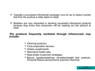 ő Typically a successful infomercial campaign runs for six to twelve months
  and then the product is often taken to retail.

ő Retailers are very interested in stocking successful infomercial products
  because they know that consumers will be seeking out the product at
  retail.

The products frequently marketed through infomercials may
include:

                Cleaning products,
                Food preparation devices,
                Dietary supplements,
                Alternative health aids,
                Real estate investment strategies,
                Beauty supplies/baldness remedies/weight loss products,
                 Personal fitness devices/home exercise machines

                                                                    Source:
                                                               infomercialdrtv.com
 