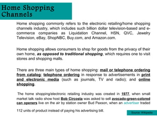 Home Shopping
Channels
   Home shopping commonly refers to the electronic retailing/home shopping
   channels industry, which includes such billion dollar television-based and e-
   commerce companies as Liquidation Channel, HSN, QVC, Jewelry
   Television, eBay, ShopNBC, Buy.com, and Amazon.com.

   Home shopping allows consumers to shop for goods from the privacy of their
   own home, as opposed to traditional shopping, which requires one to visit
   stores and shopping malls.

   There are three main types of home shopping: mail or telephone ordering
   from catalog; telephone ordering in response to advertisements in print
   and electronic media (such as journals, TV and radio); and online
   shopping.

   The home shopping/electronic retailing industry was created in 1977, when small
   market talk radio show host Bob Circosta was asked to sell avocado-green-colored
   can openers live on the air by station owner Bud Paxson, when an advertiser traded

   112 units of product instead of paying his advertising bill.          Source: Wikipedia
 