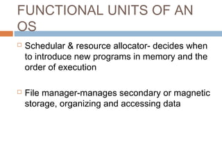 FUNCTIONAL UNITS OF AN
OS
 Schedular & resource allocator- decides when
to introduce new programs in memory and the
order of execution
 File manager-manages secondary or magnetic
storage, organizing and accessing data
 