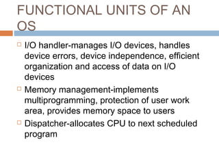 FUNCTIONAL UNITS OF AN
OS
 I/O handler-manages I/O devices, handles
device errors, device independence, efficient
organization and access of data on I/O
devices
 Memory management-implements
multiprogramming, protection of user work
area, provides memory space to users
 Dispatcher-allocates CPU to next scheduled
program
 