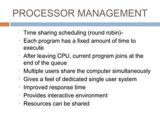 PROCESSOR MANAGEMENT
 Time sharing scheduling (round robin)-
• Each program has a fixed amount of time to
execute
• After leaving CPU, current program joins at the
end of the queue
• Multiple users share the computer simultaneously
• Gives a feel of dedicated single user system
• Improved response time
• Provides interactive environment
• Resources can be shared
 