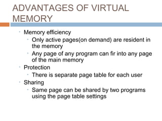 ADVANTAGES OF VIRTUAL
MEMORY
• Memory efficiency
• Only active pages(on demand) are resident in
the memory
• Any page of any program can fir into any page
of the main memory
• Protection
• There is separate page table for each user
• Sharing
• Same page can be shared by two programs
using the page table settings
 