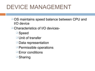 DEVICE MANAGEMENT
 OS maintains speed balance between CPU and
I/O device
 Characteristics of I/O devices-
 Speed
 Unit of transfer
 Data representation
 Permissible operations
 Error conditions
 Sharing
 