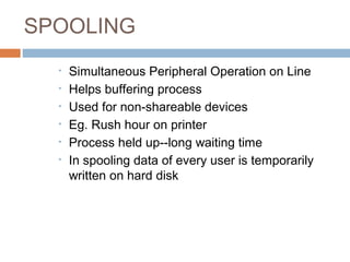 SPOOLING
• Simultaneous Peripheral Operation on Line
• Helps buffering process
• Used for non-shareable devices
• Eg. Rush hour on printer
• Process held up--long waiting time
• In spooling data of every user is temporarily
written on hard disk
 