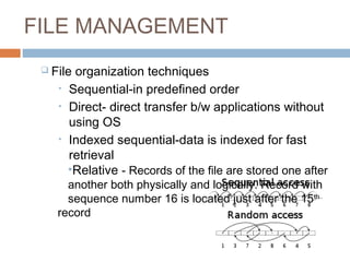 FILE MANAGEMENT
 File organization techniques
• Sequential-in predefined order
• Direct- direct transfer b/w applications without
using OS
• Indexed sequential-data is indexed for fast
retrieval
•Relative - Records of the file are stored one after
another both physically and logically. Record with
sequence number 16 is located just after the 15th
record
 