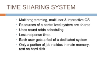 TIME SHARING SYSTEM
• Multiprogramming, multiuser & interactive OS
• Resources of a centralized system are shared
• Uses round robin scheduling
• Less response time
• Each user gets a feel of a dedicated system
• Only a portion of job resides in main memory,
rest on hard disk
 