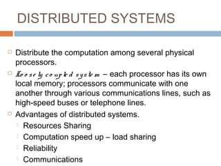DISTRIBUTED SYSTEMS
 Distribute the computation among several physical
processors.
 Lo o se ly co uple d syste m – each processor has its own
local memory; processors communicate with one
another through various communications lines, such as
high-speed buses or telephone lines.
 Advantages of distributed systems.
 Resources Sharing
 Computation speed up – load sharing
 Reliability
 Communications
 