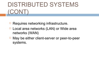 DISTRIBUTED SYSTEMS
(CONT)
 Requires networking infrastructure.
 Local area networks (LAN) or Wide area
networks (WAN)
 May be either client-server or peer-to-peer
systems.
 