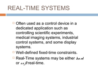 REAL-TIME SYSTEMS
 Often used as a control device in a
dedicated application such as
controlling scientific experiments,
medical imaging systems, industrial
control systems, and some display
systems.
 Well-defined fixed-time constraints.
 Real-Time systems may be either hard
or so ft real-time.
 