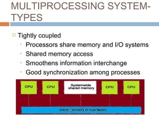 MULTIPROCESSING SYSTEM-
TYPES
 Tightly coupled
• Processors share memory and I/O systems
• Shared memory access
• Smoothens information interchange
• Good synchronization among processes
 
