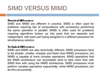 SIMD VERSUS MIMD
Practical Differences
SIMD and MIMD are different in practice. SIMD is often used for
problems requiring lots of computations with processors performing
the same operation in parallel. MIMD is often used for problems
requiring algorithms broken up into parts that are separate and
independent, with each part being assigned to a different processor for
simultaneous solution.
Technical Differences
SIMD and MIMD are also technically different. SIMD processors tend
to be simpler, smaller, cheaper and faster than MIMD processors, but
MIMD is capable of more complex operations. MIMD operations that
the SIMD architecture can accomplish tend to take more time with
SIMD than with using the MIMD architecture. SIMD processors must
perform complex operations sequentially, while MIMD processors can
do this concurrently.
 