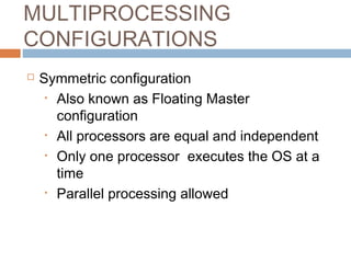 MULTIPROCESSING
CONFIGURATIONS
 Symmetric configuration
• Also known as Floating Master
configuration
• All processors are equal and independent
• Only one processor executes the OS at a
time
• Parallel processing allowed
 