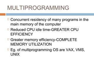 MULTIPROGRAMMING
 Concurrent residency of many programs in the
main memory of the computer
 Reduced CPU idle time-GREATER CPU
EFFICIENCY
 Greater memory efficiency-COMPLETE
MEMORY UTILIZATION
 Eg. of multiprogramming OS are VAX, VMS,
UNIX
 