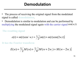 Demodulation
•   The process of receiving the original signal from the modulated 
signal is called demodulation.
•   Demodulation is similar to modulation and can be performed by 
multiplying the modulated signal again with the carrier signal cos( w t )
c

The resulting signal

e(t ) = m(t ) cos w t = 1 [ m(t ) + m(t ) cos(2 w t )]
2
2

c

c

It has the Fourier transform

E ( w) = 1 M ( w) + 1 [ M ( w + 2 w ) + M ( w − 2 w )]
2
4
c

c

15

 