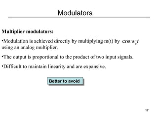 Modulators
Multiplier modulators:
•Modulation is achieved directly by multiplying m(t) by             t
cos wc
using an analog multiplier.
•The output is proportional to the product of two input signals.
•Difficult to maintain linearity and are expansive. 
Better to avoid
Better to avoid

17

 