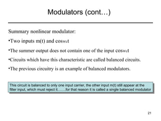 Modulators (cont…)
Summary nonlinear modulator:
•Two inputs m(t) and coswct
•The summer output does not contain one of the input coswct
•Circuits which have this characteristic are called balanced circuits.
•The previous circuitry is an example of balanced modulators.
This circuit is balanced to only one input carrier, the other input m(t) still appear at the
This circuit is balanced to only one input carrier, the other input m(t) still appear at the
filter input, which must reject it…….for that reason ititis called aasingle balanced modulator
filter input, which must reject it…….for that reason is called single balanced modulator

21

 