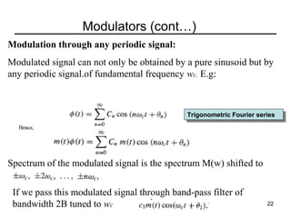 Modulators (cont…)
Modulation through any periodic signal:
Modulated signal can not only be obtained by a pure sinusoid but by
any periodic signal.of fundamental frequency wc. E.g:

Trigonometric Fourier series
Trigonometric Fourier series

Spectrum of the modulated signal is the spectrum M(w) shifted to
If we pass this modulated signal through band-pass filter of
bandwidth 2B tuned to wc

22

 