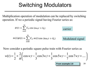 Switching Modulators
Multiplication operation of modulation can be replaced by switching
operation. If we a periodic signal having Fourier series as:
carrier
Modulated signal
Now consider a periodic square pulse train with Fourier series as

1 2
1
1
1

w(t ) = +  cos w t − cos 3w t + cos 5w t − cos 7 w t + .... 
2 π
3
5
7

c

c

c

From example 2.8
From example 2.8

c

24

 