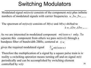 Switching Modulators
Modulated signal m(t)w(t) consists of the component m(t) plus infinite
numbers of modulated signals with carrier frequencies w ,3w ,5w ,.....
c

c

c

The spectrum of m(t)w(t) consists of M(w) and M(w) shifted to
± w ,±3w ,±5w ,.....
c

c

c

As we are interested in modulated component m(t ) cos w t only. To
separate this component from others we pass m(t)w(t) through a
bandpass filter of bandwidth 2BHz, centered at ± w
c

c

gives the required modulated signal

2 m(t ) cos w t
π
c

Therefore the multiplication of a signal by a square pulse train is is
reality a switching operation means turning off and on signal m(t)
periodically and can be accomplished by switching element
26
controlled by w(t)

 