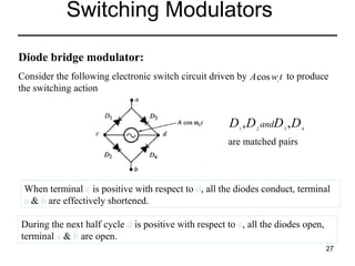 Switching Modulators
Diode bridge modulator:
Consider the following electronic switch circuit driven by A cos w t to produce
the switching action
c

D ,D
1

2

andD 3 , D 4

are matched pairs

When terminal c is positive with respect to d, all the diodes conduct, terminal
a & b are effectively shortened.
During the next half cycle d is positive with respect to c, all the diodes open,
terminal a & b are open.
27

 