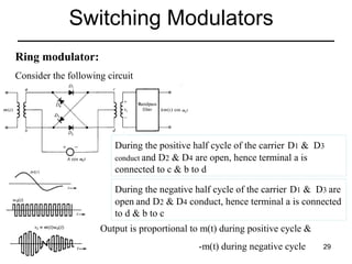 Switching Modulators
Ring modulator:
Consider the following circuit

During the positive half cycle of the carrier D1 & D3
conduct and D2 & D4 are open, hence terminal a is
connected to c & b to d
During the negative half cycle of the carrier D1 & D3 are
open and D2 & D4 conduct, hence terminal a is connected
to d & b to c
Output is proportional to m(t) during positive cycle &
-m(t) during negative cycle

29

 