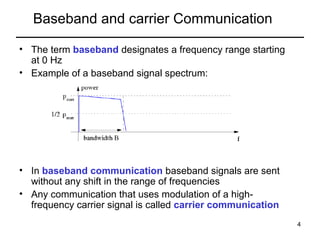 Baseband and carrier Communication
• The term baseband designates a frequency range starting
at 0 Hz
• Example of a baseband signal spectrum:

• In baseband communication baseband signals are sent
without any shift in the range of frequencies
• Any communication that uses modulation of a highfrequency carrier signal is called carrier communication
4

 