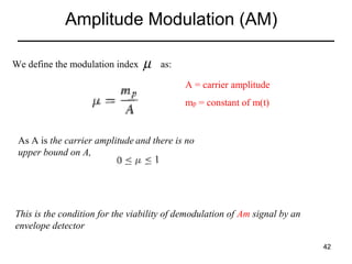 Amplitude Modulation (AM)
We define the modulation index

µ

as:
A = carrier amplitude
mp = constant of m(t)

As A is the carrier amplitude and there is no
upper bound on A,

This is the condition for the viability of demodulation of Am signal by an
envelope detector
42

 
