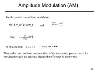 Amplitude Modulation (AM)
For the special case of tone modulation:

m(t ) = µA cos wmt

and

Hence
With condition
Thus under best condition only one third of the transmitted power is used for
carrying message, for practical signals the efficiency is even worst

45

 