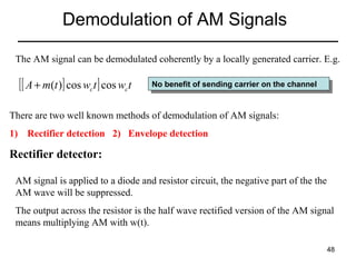 Demodulation of AM Signals
The AM signal can be demodulated coherently by a locally generated carrier. E.g.

[[ A + m(t )] cos wct ] cos wct

No benefit of sending carrier on the channel
No benefit of sending carrier on the channel

There are two well known methods of demodulation of AM signals:
1) Rectifier detection 2) Envelope detection

Rectifier detector:
AM signal is applied to a diode and resistor circuit, the negative part of the the
AM wave will be suppressed.
The output across the resistor is the half wave rectified version of the AM signal
means multiplying AM with w(t).
48

 