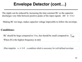 Envelope Detector (cont…)
The ripple can be reduced by increasing the time constant RC so the capacitor
discharges very little between positive peaks of the input signals
Making RC too large, makes capacitor voltage impossible to follow the envelope.

Conditions:
RC should be large compared to 1/wc, but should be small compared to 1 2πB
Where B is the highest frequency in m(t)

Also requires

a condition which is necessary for well defined envelope.

53

 