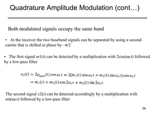 Quadrature Amplitude Modulation (cont…)
Both modulated signals occupy the same band
• At the receiver the two baseband signals can be separated by using a second
carrier that is shifted in phase by –π/2
• The first signal m1(t) can be detected by a multiplication with 2cos(ωct) followed
by a low-pass filter

The second signal x2(t) can be detected accordingly by a multiplication with
sin(ωct) followed by a low-pass filter
56

 