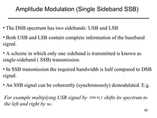 Amplitude Modulation (Single Sideband SSB)
• The DSB spectrum has two sidebands: USB and LSB
• Both USB and LSB contain complete information of the baseband
signal.
• A scheme in which only one sideband is transmitted is known as
single-sideband ( SSB) transmission.
• In SSB transmission the required bandwidth is half compared to DSB
signal.
• An SSB signal can be coherently (synchronously) demodulated. E.g.
For example multiplying USB signal by cos wc t shifts its spectrum to
the left and right by wc
58

 