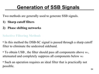 Generation of SSB Signals
Two methods are generally used to generate SSB signals.
1) Sharp cutoff filters
2) Phase shifting networks
Selective Filtering Method:
• In this method the DSB-SC signal is passed through a sharp cutoff
filter to eliminate the undesired sideband.
• To obtain USB , the filter should pass all components above wc,
attenuated and completely suppress all components below wc
• Such an operation requires an ideal filter that is practically not
possible.
64

 