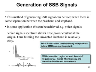 Generation of SSB Signals
• This method of generating SSB signal can be used when there is
some separation between the passband and stopband.
• In some application this can be achieved e.g. voice signals
Voice signals spectrum shows little power content at the
origin. Thus filtering the unwanted sideband is relatively
easy.

Tests have shown that frequency components
Tests have shown that frequency components
below 300Hz are not important.
below 300Hz are not important.

600Hz transition region around the cutoff
600Hz transition region around the cutoff
frequency w cc, ,makes filtering easy and
frequency w makes filtering easy and
minimize the channel interference
minimize the channel interference
65

 