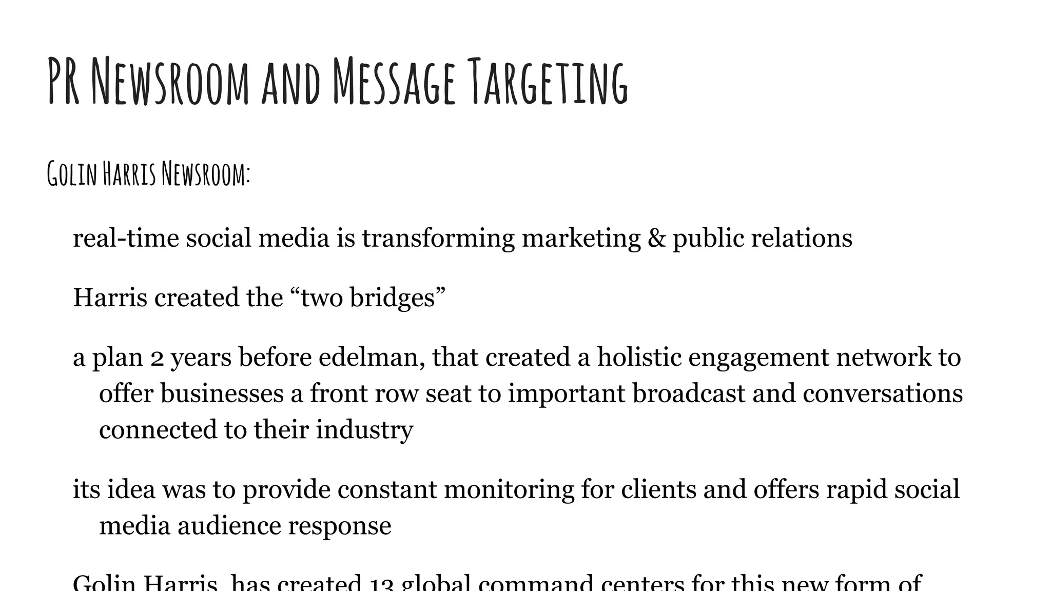 PRNewsroomandMessageTargeting
GolinHarrisNewsroom:
real-time social media is transforming marketing & public relations
Harris created the “two bridges”
a plan 2 years before edelman, that created a holistic engagement network to
offer businesses a front row seat to important broadcast and conversations
connected to their industry
its idea was to provide constant monitoring for clients and offers rapid social
media audience response
 