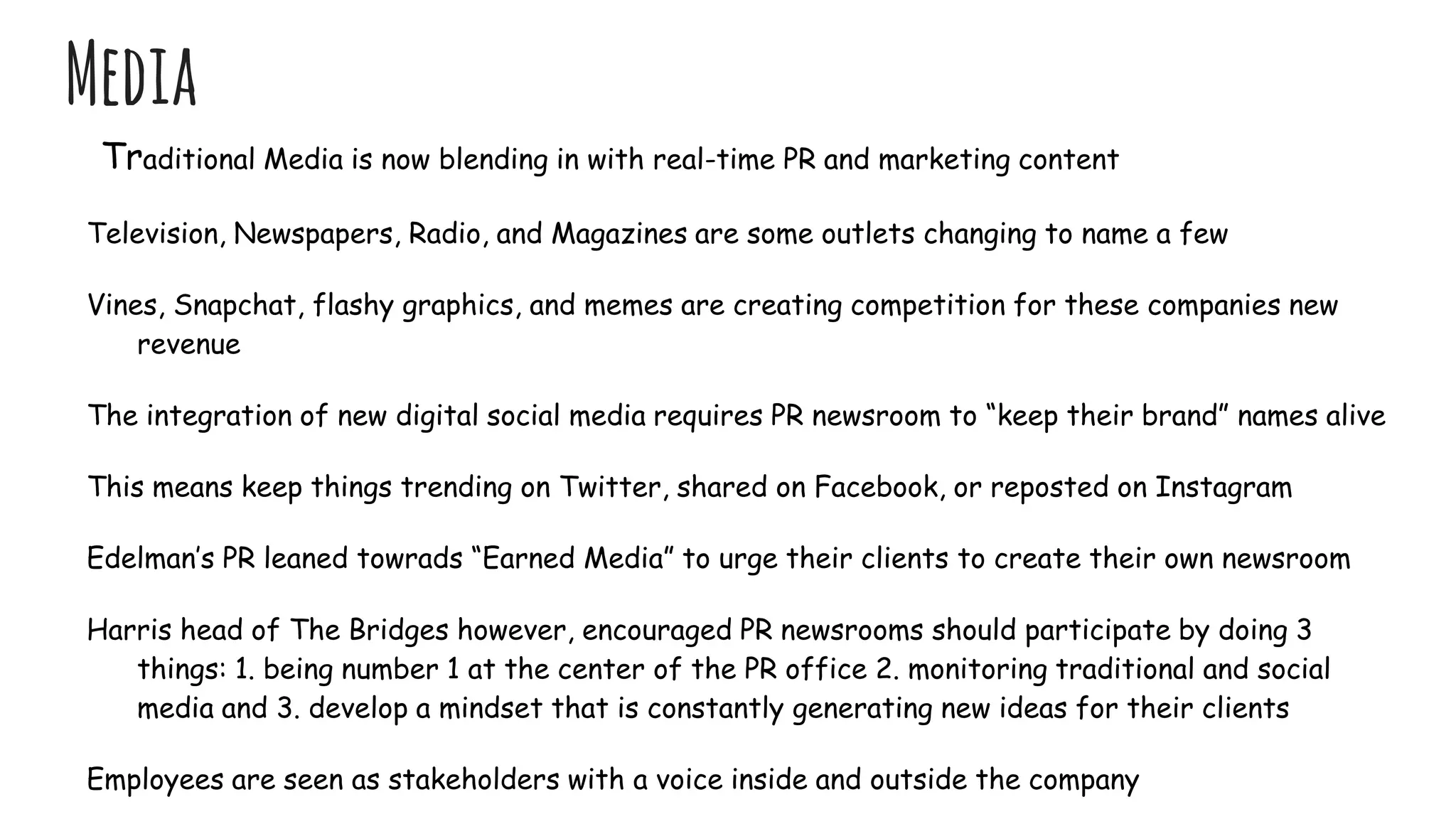 Media
Traditional Media is now blending in with real-time PR and marketing content
Television, Newspapers, Radio, and Magazines are some outlets changing to name a few
Vines, Snapchat, flashy graphics, and memes are creating competition for these companies new
revenue
The integration of new digital social media requires PR newsroom to “keep their brand” names alive
This means keep things trending on Twitter, shared on Facebook, or reposted on Instagram
Edelman’s PR leaned towrads “Earned Media” to urge their clients to create their own newsroom
Harris head of The Bridges however, encouraged PR newsrooms should participate by doing 3
things: 1. being number 1 at the center of the PR office 2. monitoring traditional and social
media and 3. develop a mindset that is constantly generating new ideas for their clients
Employees are seen as stakeholders with a voice inside and outside the company
 