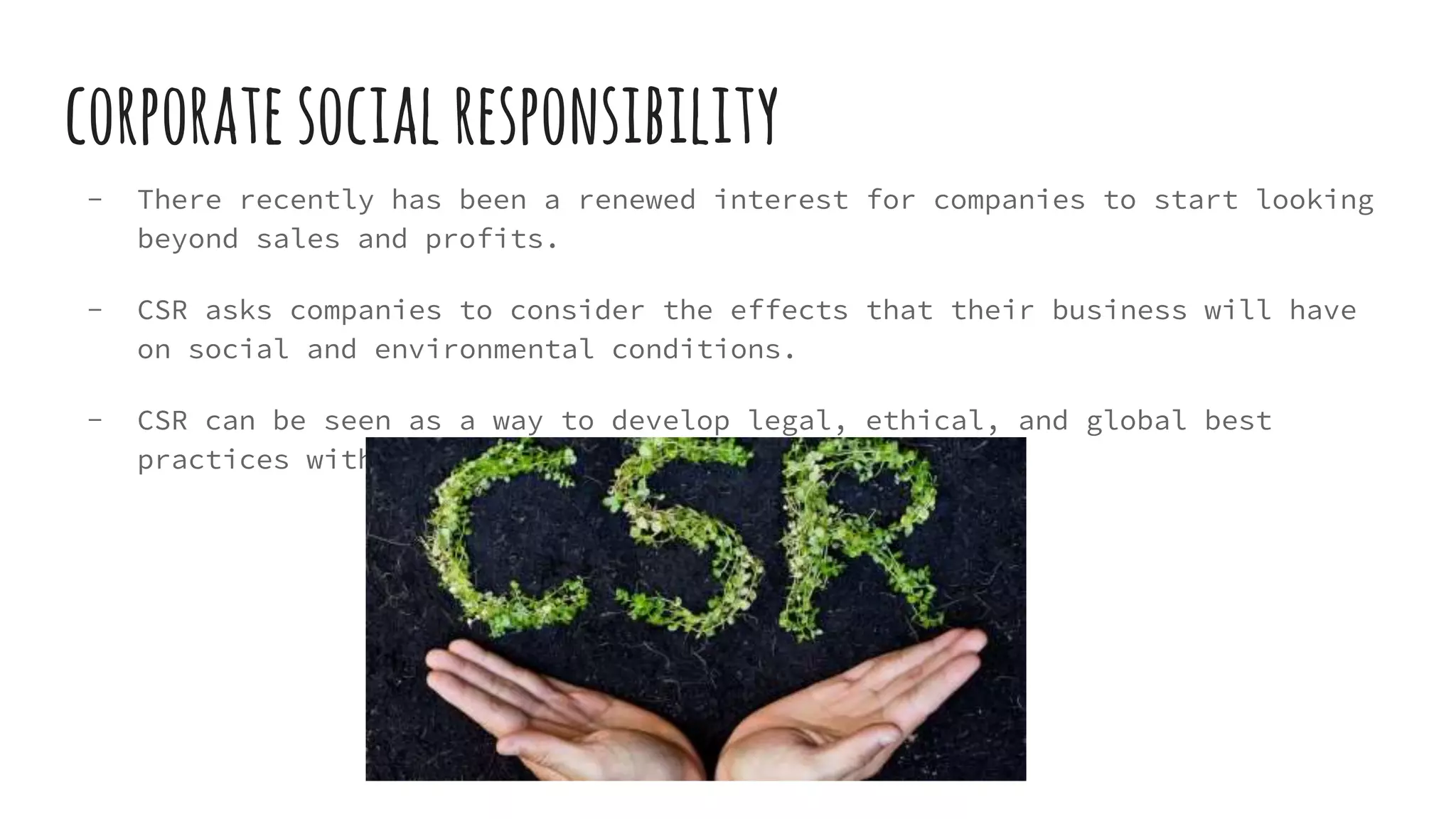 corporatesocialresponsibility
- There recently has been a renewed interest for companies to start looking
beyond sales and profits.
- CSR asks companies to consider the effects that their business will have
on social and environmental conditions.
- CSR can be seen as a way to develop legal, ethical, and global best
practices within a large corporation.
 
