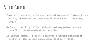 SocialCapital
Idea within social sciences related to social interactions,
trust, shared value, and social media use. (Lin & Lu,
2011)
Refers to ability of individuals and organizations to
benefit from communication behavior.
In social media, it means becoming a strong consistent
member of the online community. (Solomon, 2013)
 