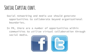 SocialCapitalcont.
Social networking and media use should generate
opportunities to collaborate beyond organizational
boundaries.
In PR, there are a number of opportunities within
communities to utilize virtual collaboration through
social media.
 