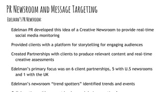 PRNewsroomandMessageTargeting
Edelman’sPRNewsroom:
Edelman PR developed this idea of a Creative Newsroom to provide real-time
social media monitoring
Provided clients with a platform for storytelling for engaging audiences
Created Partnerships with clients to produce relevant content and real-time
creative assessments
Edelman’s primary focus was on 6 client partnerships, 5 with U.S newsrooms
and 1 with the UK
Edelman’s newsroom “trend spotters” identified trends and events
 