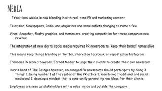 Media
Traditional Media is now blending in with real-time PR and marketing content
Television, Newspapers, Radio, and Magazines are some outlets changing to name a few
Vines, Snapchat, flashy graphics, and memes are creating competition for these companies new
revenue
The integration of new digital social media requires PR newsroom to “keep their brand” names alive
This means keep things trending on Twitter, shared on Facebook, or reposted on Instagram
Edelman’s PR leaned towrads “Earned Media” to urge their clients to create their own newsroom
Harris head of The Bridges however, encouraged PR newsrooms should participate by doing 3
things: 1. being number 1 at the center of the PR office 2. monitoring traditional and social
media and 3. develop a mindset that is constantly generating new ideas for their clients
Employees are seen as stakeholders with a voice inside and outside the company
 