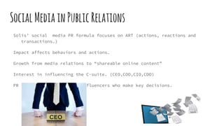 SocialMediainPublicRelations
Solis’ social media PR formula focuses on ART (actions, reactions and
transactions.)
Impact affects behaviors and actions.
Growth from media relations to “shareable online content”
Interest in influencing the C-suite. (CEO,COO,CIO,CDO)
PR seeks to influence the influencers who make key decisions.
 