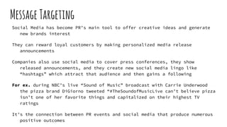 MessageTargeting
Social Media has become PR’s main tool to offer creative ideas and generate
new brands interest
They can reward loyal customers by making personalized media release
announcements
Companies also use social media to cover press conferences, they show
released announcements, and they create new social media lingo like
“hashtags” which attract that audience and then gains a following
For ex. during NBC’s live “Sound of Music” broadcast with Carrie Underwood
the pizza brand DiGiorno tweeted “#TheSoundofMusicLive can’t believe pizza
isn’t one of her favorite things and capitalized on their highest TV
ratings
It’s the connection between PR events and social media that produce numerous
positive outcomes
 