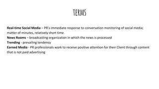 terms
Real-time Social Media – PR’s immediate response to conversation monitoring of social media;
matter of minutes, relatively short time.
News Rooms – broadcasting organization in which the news is processed
Trending - prevailing tendency
Earned Media - PR professionals work to receive positive attention for their Client through content
that is not paid advertising
 