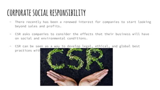 corporatesocialresponsibility
- There recently has been a renewed interest for companies to start looking
beyond sales and profits.
- CSR asks companies to consider the effects that their business will have
on social and environmental conditions.
- CSR can be seen as a way to develop legal, ethical, and global best
practices within a large corporation.
 