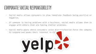corporatesocialresponsibility
- Social media allows consumers to show immediate feedback being positive or
negative.
- If someone is having problems with a business, social media allows them to
engage with others that are having similar problems.
- Social media posts where consumers voice dissatisfaction force the company
to respond and peaks their interest in CSR.
 