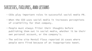 successes,failures,andlessons
- CEOs play important roles in successful social media PR.
- When the CEO uses social media it increases perceptions
of credibility for that company.
- People must always filter their thoughts before
publishing them out in social media, whether it be their
own personal account, or the company’s.
- The online site Mental Floss reported 16 cases where
people were fired because of an inappropriate tweet.
 